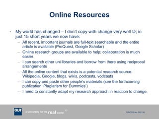 Online Resources My world has changed – I don’t copy with change very well   ; in just 15 short years we now have: All recent, important journals are full-text searchable and the entire article is available (ProQuest, Google Scholar) Online research groups are available to help; collaboration is much easier I can search other uni libraries and borrow from there using reciprocal arrangements All the online content that exists is a potential research source:  Wikipedia, Google, blogs, wikis, podcasts, vodcasts I can copy and paste other people’s materials (see the forthcoming publication ‘Plagiarism for Dummies’) I need to constantly adapt my research approach in reaction to change. 