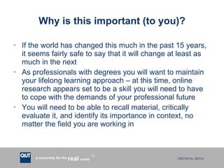 Why is this important (to you)? If the world has changed this much in the past 15 years, it seems fairly safe to say that it will change at least as much in the next As professionals with degrees you will want to maintain your lifelong learning approach – at this time, online research appears set to be a skill you will need to have to cope with the demands of your professional future You will need to be able to recall material, critically evaluate it, and identify its importance in context, no matter the field you are working in 