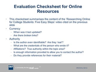 Evaluation Checksheet for Online Resources This checksheet summarises the content of the ‘Researching Online for College Students: Five Easy Steps’ video cited on the previous slide Currency When was it last updated? Are there broken links? Authority Is the author even identifiable?  Are they ‘real’? What are the credentials of the person who wrote it? Affiliations?  True authority within the topic area?  Is enough information provided to allow you to contact the author? Do they provide references for their material? 
