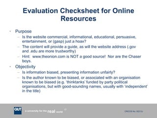 Evaluation Checksheet for Online Resources Purpose Is the website commercial, informational, educational, persuasive, entertainment, or (gasp) just a hoax? The content will provide a guide, as will the website address (.gov and .edu are more trustworthy) Hint:  www.theonion.com is NOT a good source!  Nor are the Chaser boys. Objectivity Is information biased, presenting information unfairly? Is the author known to be biased, or associated with an organisation known to be biased (e.g. ‘thinktanks’ funded by party political organisations, but with good-sounding names, usually with ‘independent’ in the title) 