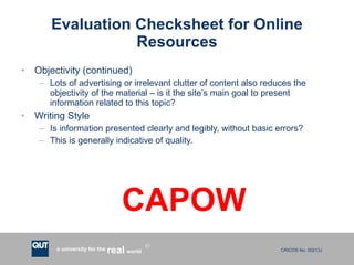Evaluation Checksheet for Online Resources Objectivity (continued) Lots of advertising or irrelevant clutter of content also reduces the objectivity of the material – is it the site’s main goal to present information related to this topic? Writing Style Is information presented clearly and legibly, without basic errors? This is generally indicative of quality. CAPOW 