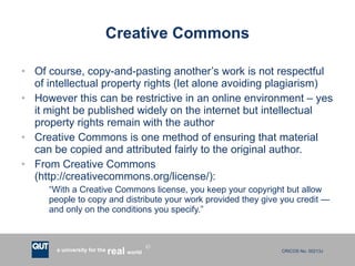 Creative Commons Of course, copy-and-pasting another’s work is not respectful of intellectual property rights (let alone avoiding plagiarism) However this can be restrictive in an online environment – yes it might be published widely on the internet but intellectual property rights remain with the author Creative Commons is one method of ensuring that material can be copied and attributed fairly to the original author. From Creative Commons (http://creativecommons.org/license/): “ With a Creative Commons license, you keep your copyright but allow people to copy and distribute your work provided they give you credit — and only on the conditions you specify.” 