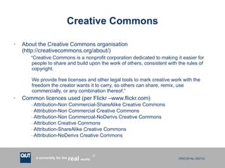 Creative Commons About the Creative Commons organisation (http://creativecommons.org/about/) “ Creative Commons is a nonprofit corporation dedicated to making it easier for people to share and build upon the work of others, consistent with the rules of copyright. We provide free licenses and other legal tools to mark creative work with the freedom the creator wants it to carry, so others can share, remix, use commercially, or any combination thereof.” Common licences used (per Flickr –www.flickr.com) Attribution-Non Commercial-ShareAlike Creative Commons Attribution-Non Commercial Creative Commons Attribution-Non Commercial-NoDerivs Creative Commons Attribution Creative Commons Attribution-ShareAlike Creative Commons Attribution-NoDerivs Creative Commons 