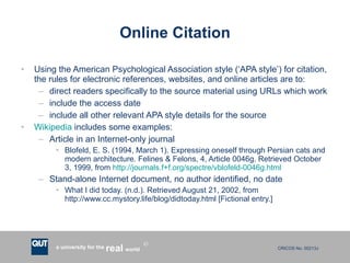 Online Citation Using the American Psychological Association style (‘APA style’) for citation, the rules for electronic references, websites, and online articles are to: direct readers specifically to the source material using URLs which work include the access date include all other relevant APA style details for the source Wikipedia  includes some examples: Article in an Internet-only journal Blofeld, E. S. (1994, March 1). Expressing oneself through Persian cats and modern architecture. Felines & Felons, 4, Article 0046g. Retrieved October 3, 1999, from  http://journals.f+f.org/spectre/vblofeld-0046g.html Stand-alone Internet document, no author identified, no date What I did today. (n.d.). Retrieved August 21, 2002, from http://www.cc.mystory.life/blog/didtoday.html [Fictional entry.] 