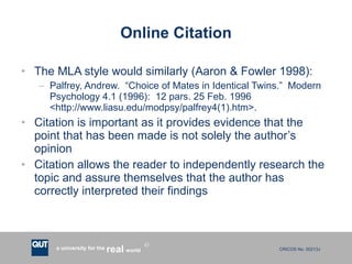 Online Citation The MLA style would similarly (Aaron & Fowler 1998): Palfrey, Andrew.  “Choice of Mates in Identical Twins.”  Modern Psychology 4.1 (1996):  12 pars. 25 Feb. 1996 <http://www.liasu.edu/modpsy/palfrey4(1).htm>. Citation is important as it provides evidence that the point that has been made is not solely the author’s opinion Citation allows the reader to independently research the topic and assure themselves that the author has correctly interpreted their findings 