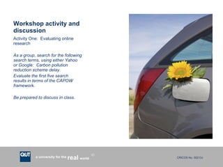 Workshop activity and discussion Activity One:  Evaluating online research As a group, search for the following search terms, using either Yahoo or Google:  Carbon pollution reduction scheme delay. Evaluate the first five search results in terms of the CAPOW framework. Be prepared to discuss in class.  