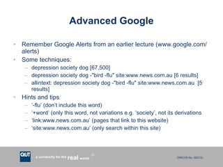 Advanced Google Remember Google Alerts from an earlier lecture (www.google.com/alerts) Some techniques: depression society dog [67,500] depression society dog -"bird -flu" site:www.news.com.au [6 results] allintext: depression society dog -"bird -flu" site:www.news.com.au  [5 results] Hints and tips ‘ -flu’ (don’t include this word) ‘ +word’ (only this word, not variations e.g. ‘society’, not its derivations ‘ link:www.news.com.au’ (pages that link to this website) ‘ site:www.news.com.au’ (only search within this site) 