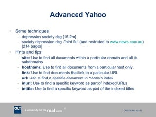 Advanced Yahoo Some techniques depression society dog [15.2m] society depression dog -"bird flu“ (and restricted to  www.news.com.au ) [214 pages] Hints and tips: site:  Use to find all documents within a particular domain and all its subdomains hostname:  Use to find all documents from a particular host only.  link:  Use to find documents that link to a particular URL url:  Use to find a specific document in Yahoo’s index inurl:  Use to find a specific keyword as part of indexed URLs intitle:  Use to find a specific keyword as part of the indexed titles 