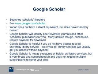 Google Scholar Searches ‘scholarly’ literature See  www.google.com/scholar Yahoo does not have a direct equivalent, but does have Directory Search Google Scholar will identify peer-reviewed journals and other ‘scholarly’ publications for you.  Many articles though, once found, require payment for download Google Scholar is helpful if you do not have access to a full university library service – but if you do, library services will usually get you access without payment Google Scholar is not as structured or helpful as library services, but is very broad and comprehensive and does not require multiple subscriptions to cover your area 