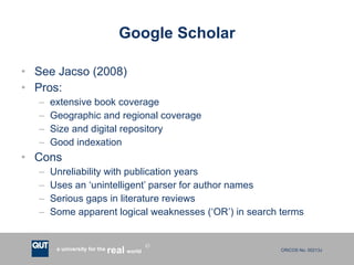 Google Scholar See Jacso (2008) Pros: extensive book coverage Geographic and regional coverage Size and digital repository Good indexation Cons Unreliability with publication years Uses an ‘unintelligent’ parser for author names Serious gaps in literature reviews Some apparent logical weaknesses (‘OR’) in search terms 