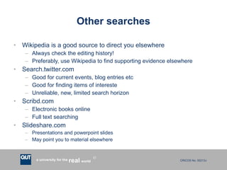 Other searches Wikipedia is a good source to direct you elsewhere Always check the editing history! Preferably, use Wikipedia to find supporting evidence elsewhere Search.twitter.com Good for current events, blog entries etc Good for finding items of intereste Unreliable, new, limited search horizon Scribd.com Electronic books online Full text searching Slideshare.com Presentations and powerpoint slides May point you to material elsewhere 