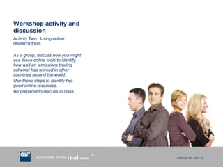 Workshop activity and discussion Activity Two:  Using online research tools As a group, discuss how you might use these online tools to identify how well an ‘emissions trading scheme’ has worked in other countries around the world.  Use these steps to identify two good online resources. Be prepared to discuss in class.  