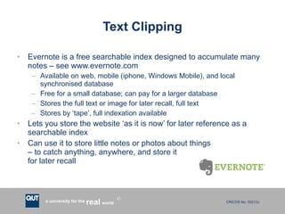 Text Clipping Evernote is a free searchable index designed to accumulate many notes – see www.evernote.com Available on web, mobile (iphone, Windows Mobile), and local synchronised database Free for a small database; can pay for a larger database Stores the full text or image for later recall, full text Stores by ‘tape’, full indexation available Lets you store the website ‘as it is now’ for later reference as a searchable index Can use it to store little notes or photos about things  – to catch anything, anywhere, and store it  for later recall 