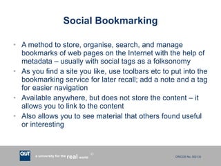 Social Bookmarking A method to store, organise, search, and manage bookmarks of web pages on the Internet with the help of metadata – usually with social tags as a folksonomy As you find a site you like, use toolbars etc to put into the bookmarking service for later recall; add a note and a tag for easier navigation Available anywhere, but does not store the content – it allows you to link to the content Also allows you to see material that others found useful or interesting 