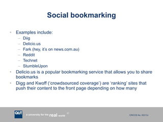 Social bookmarking Examples include: Diig Delicio.us Fark (hey, it’s on news.com.au) Reddit Technet StumbleUpon Delicio.us is a popular bookmarking service that allows you to share bookmarks Digg and Kwoff (‘crowdsourced coverage’) are ‘ranking’ sites that push their content to the front page depending on how many  