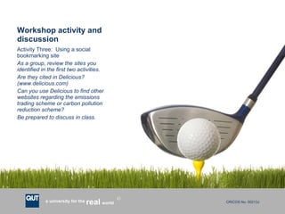 Workshop activity and discussion Activity Three:  Using a social bookmarking site As a group, review the sites you identified in the first two activities.  Are they cited in Delicious?  (www.delicious.com) Can you use Delicious to find other websites regarding the emissions trading scheme or carbon pollution reduction scheme? Be prepared to discuss in class. 