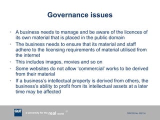 Governance issues A business needs to manage and be aware of the licences of its own material that is placed in the public domain The business needs to ensure that its material and staff adhere to the licensing requirements of material utilised from the internet This includes images, movies and so on Some websites do not allow ‘commercial’ works to be derived from their material If a business’s intellectual property is derived from others, the business’s ability to profit from its intellectual assets at a later time may be affected 