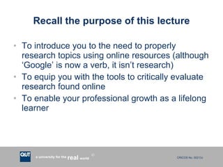Recall the purpose of this lecture To introduce you to the need to properly research topics using online resources (although ‘Google’ is now a verb, it isn’t research) To equip you with the tools to critically evaluate research found online To enable your professional growth as a lifelong learner 