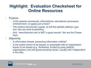 Highlight:  Evaluation Checksheet for Online Resources Purpose Is the website commercial, informational, educational, persuasive, entertainment, or (gasp) just a hoax? The content will provide a guide, as will the website address (.gov and .edu are more trustworthy) Hint:  www.theonion.com is NOT a good source!  Nor are the Chaser boys. Objectivity Is information biased, presenting information unfairly? Is the author known to be biased, or associated with an organisation known to be biased (e.g. ‘thinktanks’ funded by party political organisations, but with good-sounding names, usually with ‘independent’ in the title) 