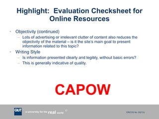 Highlight:  Evaluation Checksheet for Online Resources Objectivity (continued) Lots of advertising or irrelevant clutter of content also reduces the objectivity of the material – is it the site’s main goal to present information related to this topic? Writing Style Is information presented clearly and legibly, without basic errors? This is generally indicative of quality. CAPOW 