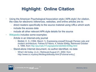 Highlight:  Online Citation Using the American Psychological Association style (‘APA style’) for citation, the rules for electronic references, websites, and online articles are to: direct readers specifically to the source material using URLs which work include the access date include all other relevant APA style details for the source Wikipedia  includes some examples: Article in an Internet-only journal Blofeld, E. S. (1994, March 1). Expressing oneself through Persian cats and modern architecture. Felines & Felons, 4, Article 0046g. Retrieved October 3, 1999, from  http://journals.f+f.org/spectre/vblofeld-0046g.html Stand-alone Internet document, no author identified, no date What I did today. (n.d.). Retrieved August 21, 2002, from http://www.cc.mystory.life/blog/didtoday.html [Fictional entry.] 