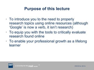 Purpose of this lecture To introduce you to the need to properly research topics using online resources (although ‘Google’ is now a verb, it isn’t research) To equip you with the tools to critically evaluate research found online To enable your professional growth as a lifelong learner 