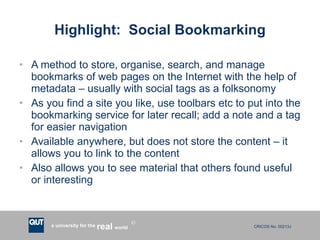Highlight:  Social Bookmarking A method to store, organise, search, and manage bookmarks of web pages on the Internet with the help of metadata – usually with social tags as a folksonomy As you find a site you like, use toolbars etc to put into the bookmarking service for later recall; add a note and a tag for easier navigation Available anywhere, but does not store the content – it allows you to link to the content Also allows you to see material that others found useful or interesting 
