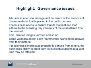 Highlight:  Governance issues A business needs to manage and be aware of the licences of its own material that is placed in the public domain The business needs to ensure that its material and staff adhere to the licensing requirements of material utilised from the internet This includes images, movies and so on Some websites do not allow ‘commercial’ works to be derived from their material If a business’s intellectual property is derived from others, the business’s ability to profit from its intellectual assets at a later time may be affected 