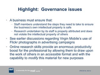 Highlight:  Governance issues A business must ensure that: Staff members understand the steps they need to take to ensure the business’s own intellectual property is safe Research undertaken by its staff is properly attributed and does not violate the intellectual property of others See earlier discussions regarding Virgin Mobile’s use of Flickr photographs in advertising campaigns Online research skills provide an enormous productivity boost for the professional by allowing them to draw upon the work of others in an  accessible  format and with the capability to  modify  this material for new purposes 