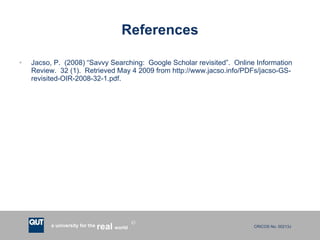 References Jacso, P.  (2008) “Savvy Searching:  Google Scholar revisited”.  Online Information Review.  32 (1).  Retrieved May 4 2009 from http://www.jacso.info/PDFs/jacso-GS-revisited-OIR-2008-32-1.pdf. 