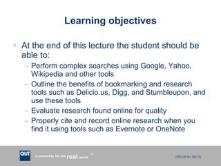 Learning objectives At the end of this lecture the student should be able to: Perform complex searches using Google, Yahoo, Wikipedia and other tools Outline the benefits of bookmarking and research tools such as Delicio.us, Digg, and Stumbleupon, and use these tools Evaluate research found online for quality Properly cite and record online research when you find it using tools such as Evernote or OneNote 