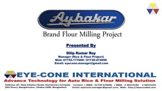 Brand Flour Milling Project
Presented By
Dilip Kumar Roy
Manager (Rice & Flour Project)
Mob: 01755-177609 / 01730-474696
Email: eyecone.manager@gmail.com
 