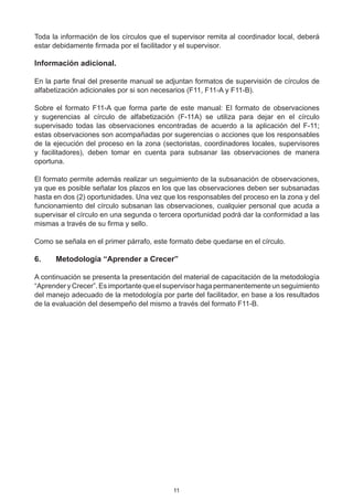 Toda la información de los círculos que el supervisor remita al coordinador local, deberá
estar debidamente firmada por el facilitador y el supervisor.

Información adicional.

En la parte final del presente manual se adjuntan formatos de supervisión de círculos de
alfabetización adicionales por si son necesarios (F11, F11-A y F11-B).

Sobre el formato F11-A que forma parte de este manual: El formato de observaciones
y sugerencias al círculo de alfabetización (F-11A) se utiliza para dejar en el círculo  
supervisado todas las observaciones encontradas de acuerdo a la aplicación del F-11;
estas observaciones son acompañadas por sugerencias o acciones que los responsables
de la ejecución del proceso en la zona (sectoristas, coordinadores locales, supervisores
y facilitadores), deben tomar en cuenta para subsanar las observaciones de manera
oportuna.

El formato permite además realizar un seguimiento de la subsanación de observaciones,
ya que es posible señalar los plazos en los que las observaciones deben ser subsanadas
hasta en dos (2) oportunidades. Una vez que los responsables del proceso en la zona y del
funcionamiento del círculo subsanan las observaciones, cualquier personal que acuda a
supervisar el círculo en una segunda o tercera oportunidad podrá dar la conformidad a las
mismas a través de su firma y sello.

Como se señala en el primer párrafo, este formato debe quedarse en el círculo.

6.	   Metodología “Aprender a Crecer”

A continuación se presenta la presentación del material de capacitación de la metodología
“Aprender y Crecer”. Es importante que el supervisor haga permanentemente un seguimiento
del manejo adecuado de la metodología por parte del facilitador, en base a los resultados
de la evaluación del desempeño del mismo a través del formato F11-B.




                                           11
 