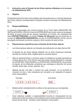 7.	   Instructivo para el llenado de las fichas opticas utilizadas en el proceso
      de alfabetización 2010

a.	   Objetivo

El presente Instructivo tiene como objetivo dar las pautas para un correcto llenado de
las Fichas Ópticas correspondiente utilizadas durante el proceso de Alfabetización
2010.

b.	   Responsabilidades

La persona responsable del correcto llenado de la Ficha Óptica REGISTRO DE
INSTALACIÓN DEL CÍRCULO será el SUPERVISOR del círculo, quién se encargará
de llenar la mayor parte de los campos solicitados en la ficha, con excepción del
área CENTRO POBLADO y el campo Código de Ubicación que se encuentra en
el área de UBICACIÓN GEOGRÁFICA, ya que el COORDINADOR LOCAL será el
encargado del llenado de dichos campos y de la revisión de toda la ficha.

c.	   Disposiciones específicas para el llenado de las fichas ópticas

•	    Las fichas ópticas deberán ser llenadas de preferencia con lápiz técnico 2B.

•	    El llenado de las fichas ópticas deberán ser en letra mayúscula imprenta,
      escritas de manera clara y legible para su correcta lectura.

•	    Sólo se admitirán letras y números según lo indicado en la parte izquierda de
      la ficha óptica (A-Z, 0-9). Para el caso del campo Correo Electrónico, ubicado
      en DATOS DEL FACILITADOR y en DATOS DEL SUPERVISOR, se permitirá
      el ingreso de los diferentes caracteres que contenga la dirección de correo
      (arroba, guión bajo, comas, guiones, etc.)

•	    Deberá escribir una letra o número por cada recuadro, no se permitirá la
      inclusión de dos o más caracteres por recuadro y se respetará el espacio
      entre cada palabra.

	            Correcto	   	      	     	        	            Incorrecto

            J U A N      C A R L O S                       JU AN



•	    Deberá pintar completamente la esfera en las opciones que corresponda.

          CORRECTO                                         INCORRECTO
                                                   X
•	    Tener absoluto cuidado y responsabilidad durante la manipulación de las
      fichas para evitar borrones o enmendaduras que puedan perjudicar la correcta
      lectura de las fichas.  También evitar doblarlas o ensuciarlas.




                                          12
 