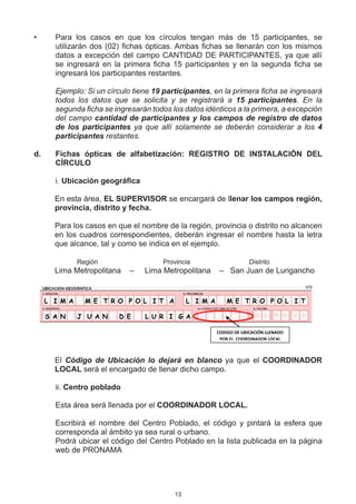 •	      Para los casos en que los círculos tengan más de 15 participantes, se
        utilizarán dos (02) fichas ópticas. Ambas fichas se llenarán con los mismos
        datos a excepción del campo CANTIDAD DE PARTICIPANTES, ya que allí
        se ingresará en la primera ficha 15 participantes y en la segunda ficha se
        ingresará los participantes restantes.

	       Ejemplo: Si un círculo tiene 19 participantes, en la primera ficha se ingresará
        todos los datos que se solicita y se registrará a 15 participantes. En la
        segunda ficha se ingresarán todos los datos idénticos a la primera, a excepción
        del campo cantidad de participantes y los campos de registro de datos
        de los participantes ya que allí solamente se deberán considerar a los 4
        participantes restantes.

d.	     Fichas ópticas de alfabetización: REGISTRO DE INSTALACIÓN DEL
        CÍRCULO
	
        	. Ubicación geográfica
        i
	
        En esta área, EL SUPERVISOR se encargará de llenar los campos región,
        provincia, distrito y fecha.

        Para los casos en que el nombre de la región, provincia o distrito no alcancen
        en los cuadros correspondientes, deberán ingresar el nombre hasta la letra
        que alcance, tal y como se indica en el ejemplo.

        		   Región 	     	        	     Provincia	  	       	     Distrito
        Lima Metropolitana    –     Lima Metropolitana    –   San Juan de Lurigancho


      L I M A    M E T R O P O L I T A          L I M A      M E T R O P O L I T

      S A N     J U A N   D E     L U R I G A                             0 5 0 9 1 0
                                                          CODIGO DE UBICACIÓN LLENADO
                                                           POR EL COORDINADOR LOCAL



        El Código de Ubicación lo dejará en blanco ya que el COORDINADOR
        LOCAL será el encargado de llenar dicho campo.

        	i. Centro poblado
        i
	
        	 sta área será llenada por el COORDINADOR LOCAL.
        E

        Escribirá el nombre del Centro Poblado, el código y pintará la esfera que
        corresponda al ámbito ya sea rural o urbano.
        Podrá ubicar el código del Centro Poblado en la lista publicada en la página
        web de PRONAMA




                                           13
 