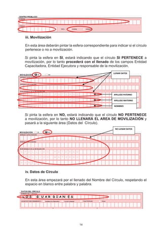 ii. Movilización
 i

 En esta área deberán pintar la esfera correspondiente para indicar si el círculo
 pertenece o no a movilización.

 Si pinta la esfera en SI, estará indicando que el círculo SI PERTENECE a
 movilización, por lo tanto procederá con el llenado de los campos Entidad
 Capacitadora, Entidad Ejecutora y responsable de la movilización.
                                                           LLENAR DATOS




                                                           APELLIDO PATERNO

                                                           APELLIDO MATERNO

                                                           NOMBRES



 Si pinta la esfera en NO, estará indicando que el círculo NO PERTENECE
 a movilización, por lo tanto NO LLENARÁ EL AREA DE MOVILIZACIÓN y
 pasará a la siguiente área (Datos del  Círculo).
                                                            NO LLENAR DATOS




 	 v. Datos de Círculo
 i

 En esta área empezará por el llenado del Nombre del Círculo, respetando el
 espacio en blanco entre palabra y palabra.


L O S    G U A R D I A N E S




                                    14
 