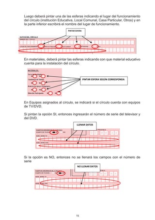 Luego deberá pintar una de las esferas indicando el lugar del funcionamiento
del círculo (institución Educativa, Local Comunal, Casa Particular, Otros) y en
la parte inferior escribirá el nombre del lugar de funcionamiento.
                             PINTAR ESFERA




En materiales, deberá pintar las esferas indicando con que material educativo
cuenta para la instalación del círculo.



                                             PINTAR ESFERA SEGÚN CORRESPONDA




En Equipos asignados al círculo, se indicará si el círculo cuenta con equipos
de TV/DVD.

Si pintan la opción SI, entonces ingresarán el número de serie del televisor y
del DVD.
                                     LLENAR DATOS




Si la opción es NO, entonces no se llenará los campos con el número de
serie
                                     NO LLENAR DATOS




                                    15
 