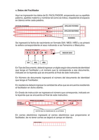 . Datos del Facilitador
v

Aquí se ingresarán los datos de EL FACILITADOR, empezando por su apellido
paterno, apellido materno y nombres tal como se indica, respetando el espacio
en blanco entre cada palabra.

                                                           APELLIDO PATERNO


                                                           APELLIDO MATERNO



                                                               NOMBRES


Se ingresará la fecha de nacimiento en formato DIA / MES / AÑO y se pintará
la esfera correspondiente al sexo indicando si es Femenino o Masculino.


            0 5    1 2      8 0                       INDICAR SEXO




            DIA    MES       AÑO


En Tipo de Documento, deberá ingresar un digito según documento de identidad
que tenga el Facilitador y el número que le corresponda a ese documento,
indicado en la leyenda que se encuentra al final de este instructivo.

En Número de documento ingresará el número del documento de identidad
que tenga el Facilitador.

En residencia deberá ingresar la cantidad de años que se encuentra residiendo
el facilitador en dicho distrito.

En Grado de instrucción se ingresara el número que corresponda, indicado en
la leyenda que se encuentra al final de este instructivo.




                     DATOS QUE SE INGRESAN DE LA LEYENDA

En correo electrónico ingresará el correo electrónico que proporcione el
facilitador, de no tener correo se dejará el campo en blanco.




                                     17
 