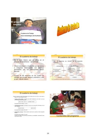 El programa
  emplea:


                      •Cuaderno de Trabajo
                      •Guía metodológica del facilitador




                    El	cuaderno	de	trabajo                                                                         El	cuaderno	de	trabajo
 • Es el texto básico que se utiliza en el
                                                                                                 • Las 50 sesiones se dividen de la siguiente
   proceso de enseñanza – aprendizaje.
                                                                                                   manera:
                                                                                                                                                             CÁLCULO
 • Ofrece orientación a través del uso de íconos                                                              LECTOESCRITURA                             MATEMÁTICO BÁSICO

   o imágenes relacionadas con diversas                                                                                                            Temas	de	números	

   actividades que los participantes deben                                                         Reconocimiento,	manejo	
                                                                                                      y	uso	de	vocales,	
                                                                                                                               Consolidación
                                                                                                                                                 naturales	del	0	al	100,	
                                                                                                                                               decimales,	sumas	y	restas,	
                                                                                                                                                                             Consolidación
   ejecutar.                                                                                            consonantes	y	                              comparaciones	y	
                                                                                                   combinaciones	de	letras	                    resoluciones	de	problemas	
                                                                                                                                                        simples.



 • Consta de 50 sesiones en las cuales se                                                                40 Sesiones           10 Sesiones            15 Sesiones             6 Sesiones


   maneja, por un lado, lectura y escritura, y por                                                               50 Sesiones                                   21 Sesiones


   el otro, cálculo básico.                                                                     NOTA:	las	sesiones	de	cálculo	básico	está	insertas	dentro	de	las	sesiones	de	lectoescritura.




                    El	cuaderno	de	trabajo
 Estas 50 sesiones están estructuradas de tal manera que se va de lo más simple y
     básico a lo más complejo, es decir:

 •   Vocales y letras simples: Aquellas que están formadas por una vocal, o por una
     consonante y una vocal. Ejemplo:

                 casa = ca-sa luna = lu – na atado= a-ta-do

     Se estudian entre la sesión 1 y la 35.

 •   Combinaciones de letras: Formadas por más de una consonante combinada con una
     vocal. Ejemplo:

                drama= dra-ma                     catre= ca-tre

     Se estudia entre la sesión 36 y la 46.

 •   Comprensión de lectura: Textos simples a partir de los cuales se hacen preguntas
     literales.

     Se estudia entre la sesión 12 y la 50.
     A partir de la sesión 36 las lecturas incrementan su complejidad, conteniendo mayor
     información en ellas.                                                                                   Contenidos	del	programa




                                                                                                                                                                                               7

                                                                                           29
 