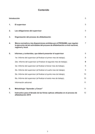 Contenido


Introducción                                                                              5


1.	   El supervisor                                                                       5


2.	   Las obligaciones del supervisor                                                     5


3.	   Organización del proceso de alfabetización	                                         6


4.	   Marco normativo y las disposiciones emitidas por el PRONAMA, que regulan            7
      la ejecución de las actividades del proceso de alfabetización a nivel nacional,
      regional y local.


5.	   Informes y contenidos, que deberá presentar el supervisor	                          8

		    1er. Informe del supervisor (al finalizar el primer mes de trabajo).	               8

      2do. Informe del supervisor (al finalizar el segundo mes de trabajo).	              8

      3er. Informe del supervisor (al finalizar el tercer mes de trabajo).	               9

      4to. Informe del supervisor (al finalizar el cuarto mes de trabajo).	               9

      5to. Informe del supervisor (al finalizar el quinto mes de trabajo).	              10

      6to. Informe del supervisor (al finalizar el sexto mes de trabajo).	               10

      Información adicional.	                                                            11


6.	   Metodología “Aprender y Crecer”                                                    11

7.	   Instructivo para el llenado de las fichas opticas utilizadas en el proceso de 		   12
	     alfabetización 2010	




                                                  3
 