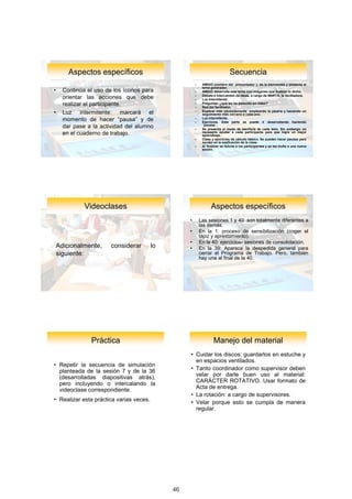 Aspectos	específicos                                                   Secuencia
                                                       –    AMIGO (nombre del “presentador”): da la bienvenida y presenta el
                                                            tema generador.
•     Continúa el uso de los íconos para               –    AMIGO desarrolla este tema con imágenes que ilustran lo dicho.
      orientar las acciones que debe                   –
                                                       –
                                                            Debate e intercambio de ideas, a cargo de MARTA, la facilitadora.
                                                            Luz intermitente.
      realizar el participante.                        –
                                                       –
                                                            Preguntar: ¿qué les ha parecido en video?
                                                            Red del facilitador.
•     Luz intermitente: marcará el                     –    Explicar más pausadamente empleando la pizarra y haciendo un
                                                            seguimiento más cercano a cada uno.
      momento de hacer “pausa” y de                    –
                                                       –
                                                            Luz intermitente.
                                                            Ejercicios. Esta parte se puede ir desarrollando haciendo
      dar pase a la actividad del alumno               –
                                                            “pausas”.
                                                            Se presenta el modo de escritura de cada letra. Sin embargo, es
      en el cuaderno de trabajo.                            necesario ayudar a cada participante para que logre un mejor
                                                            aprendizaje.
                                                       –    Clase y ejercicios de cálculo básico. Se pueden hacer pausas para
                                                            ayudar en la explicación de la clase.
                                                       –    Al finalizar se felicita a los participantes y se les invita a una nueva
                                                            sesión.




              Videoclases                                         Aspectos	específicos
                                                   •       Las sesiones 1 y 40 son totalmente diferentes a
                                                           las demás.
                                                   •       En la 1: proceso de sensibilización (coger el
                                                           lápiz y aprestamiento).
                                                   •       En la 40: ejercicios- sesiones de consolidación.
    Adicionalmente,     considerar       lo        •       En la 39: Aparece la despedida general para
    siguiente:                                             cerrar el Programa de Trabajo. Pero, también
                                                           hay una al final de la 40.




                Práctica                                           Manejo	del	material
                                                   • Cuidar los discos: guardarlos en estuche y
                                                     en espacios ventilados.
• Repetir la secuencia de simulación
  planteada de la sesión 7 y de la 36              • Tanto coordinador como supervisor deben
  (desarrolladas diapositivas atrás),                velar por darle buen uso al material:
  pero incluyendo o intercalando la                  CARÁCTER ROTATIVO. Usar formato de
  videoclase correspondiente.                        Acta de entrega.
                                                   • La rotación: a cargo de supervisores.
• Realizar esta práctica varias veces.             • Velar porque esto se cumpla de manera
                                                     regular.




                                                                                                                                       24

                                              46
 