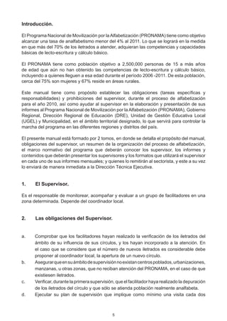 Introducción.

El Programa Nacional de Movilización por la Alfabetización (PRONAMA) tiene como objetivo
alcanzar una tasa de analfabetismo menor del 4% al 2011. Lo que se logrará en la medida
en que más del 70% de los iletrados a atender, adquieran las competencias y capacidades
básicas de lecto-escritura y cálculo básico.

El PRONAMA tiene como población objetivo a 2,500,000 personas de 15 a más años
de edad que aún no han obtenido las competencias de lecto-escritura y cálculo básico,
incluyendo a quienes lleguen a esa edad durante el período 2006 -2011. De esta población,
cerca del 75% son mujeres y 67% reside en áreas rurales.

Este manual tiene como propósito establecer las obligaciones (tareas específicas y
responsabilidades) y prohibiciones del supervisor, durante el proceso de alfabetización
para el año 2010, así como ayudar al supervisor en la elaboración y presentación de sus
informes al Programa Nacional de Movilización por la Alfabetización (PRONAMA), Gobierno
Regional, Dirección Regional de Educación (DRE), Unidad de Gestión Educativa Local
(UGEL) y Municipalidad, en el ámbito territorial designado, lo que servirá para controlar la
marcha del programa en las diferentes regiones y distritos del país.

El presente manual está formado por 2 tomos, en donde se detalla el propósito del manual,
obligaciones del supervisor, un resumen de la organización del proceso de alfabetización,
el marco normativo del programa que deberán conocer los supervisor, los informes y
contenidos que deberán presentar los supervisores y los formatos que utilizará el supervisor
en cada uno de sus informes mensuales; y quienes lo remitirán al sectorista, y este a su vez
lo enviará de manera inmediata a la Dirección Técnica Ejecutiva.


1.	   El Supervisor.

Es el responsable de monitorear, acompañar y evaluar a un grupo de facilitadores en una
zona determinada. Depende del coordinador local.


2.	   Las obligaciones del Supervisor.


a.	   Comprobar que los facilitadores hayan realizado la verificación de los iletrados del
      ámbito de su influencia de sus círculos, y los hayan incorporado a la atención. En
      el caso que se considere que el número de nuevos iletrados es considerable debe
      proponer al coordinador local, la apertura de un nuevo círculo.
b.	   Asegurar que en su ámbito de supervisión no existan centros poblados, urbanizaciones,
      manzanas, u otras zonas, que no reciban atención del PRONAMA, en el caso de que
      existiesen iletrados.
c.	   Verificar, durante la primera supervisión, que el facilitador haya realizado la depuración
      de los iletrados del círculo y que sólo se atienda población realmente analfabeta.
d.	   Ejecutar su plan de supervisión que implique como mínimo una visita cada dos



                                              5
 