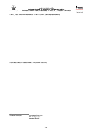 MINISTERIO DE EDUCACIÓN
                                 PROGRAMA NACIONAL DE MOVILIZACIÓN POR LA ALFABETIZACIÓN
                        INFORME CUALITATIVO SOBRE EL ESTADO DE LOS CÍRCULOS, A CARGO DEL SUPERVISOR
                                                                                                      Página	2	de	2

III.	RESULTADOS	OBTENIDOS	PRODUCTO	DE	SU	TRABAJO	COMO	SUPERVISOR	(ESPECIFICAR)




IV. OTRAS CUESTIONES QUE CONSIDERAN CONVENIENTE RESALTAR




Firma	del	Supervisor:              Nombre	del	Supervisor:
                                   DNI	del	Supervisor:
                                   Fecha	de	la	firma:




                                                            58
 