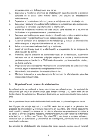 semanas a cada uno de los círculos a su cargo.
e.	   Supervisar y monitorear el círculo de alfabetización estando presente la duración
      completa de la clase, como mínimo treinta (30) círculos de alfabetización
      mensualmente.
f.	   Supervisar el cumplimiento del cronograma de trabajo que cada círculo ejecuta.
g.	   Supervisar y asegurar el llenado de los formatos que le correspondan a los facilitadores,
      y garantizar la veracidad y oportunidad de la información.
h.	   Anotar las incidencias ocurridas en cada círculo, para tratarlas en la reunión de
      facilitadores a la que debe convocar quincenalmente.
i.	   Convocar a los facilitadores a reuniones de coordinación quincenales para intercambiar
      experiencias y reforzar los lineamientos pedagógicos que se deben seguir.
j.	    Asistir al facilitador en la aplicación de la metodología y realizar las orientaciones
       necesarias para el mejor funcionamiento de los círculos.
k.	   Actuar como nexo entre el coordinador y el facilitador.
l.	    Asistir al coordinador local en la planificación y organización de las acciones de
       alfabetización del distrito.
m.	    Participar, bajo la dirección del coordinador local, en la distribución, supervisión
       del buen uso, de los materiales y equipos asignados al círculo, y participar en las
       gestiones para su devolución al PRONAMA, de aquellos que tienen carácter rotativo,
       en forma oportuna.
n.	    Proporcionar al coordinador la información del funcionamiento de cada uno de los
       círculos, según lo establecido en la presente directiva.
o.	    Llenar los formatos ópticos, de acuerdo al instructivo.
p.	    Mantener informados a todos los actores del proceso de alfabetización sobre las
       incidencias de los círculos.


3.	   Organización del proceso de alfabetización

La alfabetización se realizará a través de círculos de alfabetización.   La cantidad de
estudiantes por círculo de alfabetización debe tender a quince (15), siendo esta cifra el
límite máximo de participantes.  El número de círculos por supervisor debe tender a quince
(15).  

Los supervisores dependerán de los coordinadores locales, o quienes hagan sus veces.  

Los Equipos de trabajo regional o zona-ETR, serán los encargados de gestionar los
procesos de alfabetización y continuidad educativa en su ámbito.  Ello implica: asegurar la
conformación y ejecución exitosa de los círculos de alfabetización y continuidad educativa a
su cargo, la provisión logística necesaria, mantener la comunicación y el envío de formatos
establecidos con la Dirección Técnico Ejecutiva-DTE y sus áreas y equipos; así como,
coordinar con las autoridades y funcionarios de nivel regional, provincial y local y con los
coordinadores locales.

Los círculos de alfabetización sólo iniciarán las clases cuando cuenten con el material



                                              6
 
