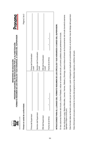 MINISTERIO DE EDUCACIÓN
                                          PROGRAMA NACIONAL DE MOVILIZACIÓN POR LA ALFABETIZACIÓN
                                   FORMATO RESUMEN DE LOS CÍRCULOS Y SUS HORARIOS, A CARGO DEL SUPERVISOR



     Firman en señal de conformidad.                                                                                                               Página	2	de	2



     Firma	del	Supervisor:						__________________________________________ Firma	del	Coordinador:						________________________________________
                                                                           Local

     Nombre	del	Supervisor:			_________________________________________               Nombre	del	Coordinador:			________________________________________
                                                                                      Local

     DNI	del	Supervisor:									__________________________________________ DNI	del	Coordinador:									________________________________________
                                                                            Local

     Fecha	de	la	firma:												______/______/______                               Fecha	de	la	firma:														______/______/______




64
     INTRUCCIONES PARA EL LLENADO DEL FORMATO RESUMEN DE LOS CÍRCULOS Y SUS HORARIOS A CARGO DEL SUPERVISOR.

     En	las	columnas	Nombre	del	círculo	y	Centro	Poblado,	indicar	el	nombre	del	círculo	y	el	centro	poblado	al	que	pertenece	el	círculo.

     En	las	columnas	Lunes,	Martes	Miércoles,	Jueves,	Viernes,	Sábado	y	Domingo,	deberá	indicar	el	horario	de	funcionamiento	del	círculo	durante	la	semana.	
     (ejemplo	5:00pm	a	8:00	pm).

     Este	formato	debe	ser	llenado	una	sola	vez	por	el	supervisor,	quien	entregará	por	duplicado	al	coordinador	local,	en	el	primer	mes	de	trabajo	del	supervisor.

     Esta	información	sirve	para	controlar	la	marcha	del	programa	en	las	diferentes	regiones	y	distritos	del	país.
 
