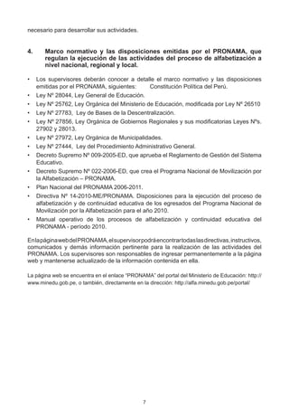 necesario para desarrollar sus actividades.


4.	    Marco normativo y las disposiciones emitidas por el PRONAMA, que
       regulan la ejecución de las actividades del proceso de alfabetización a
       nivel nacional, regional y local.

•	 Los supervisores deberán conocer a detalle el marco normativo y las disposiciones
   emitidas por el PRONAMA, siguientes:	        Constitución Política del Perú.
•	 Ley Nº 28044, Ley General de Educación.
•	 Ley Nº 25762, Ley Orgánica del Ministerio de Educación, modificada por Ley Nº 26510
•	 Ley Nº 27783,  Ley de Bases de la Descentralización.
•	 Ley Nº 27856, Ley Orgánica de Gobiernos Regionales y sus modificatorias Leyes Nºs.
   27902 y 28013.
•	 Ley Nº 27972, Ley Orgánica de Municipalidades.
•	 Ley Nº 27444,  Ley del Procedimiento Administrativo General.
•	 Decreto Supremo Nº 009-2005-ED, que aprueba el Reglamento de Gestión del Sistema
   Educativo.
•	 Decreto Supremo Nº 022-2006-ED, que crea el Programa Nacional de Movilización por
   la Alfabetización – PRONAMA.
•	 Plan Nacional del PRONAMA 2006-2011.
•	 Directiva Nº 14-2010-ME/PRONAMA. Disposiciones para la ejecución del proceso de
   alfabetización y de continuidad educativa de los egresados del Programa Nacional de
   Movilización por la Alfabetización para el año 2010.
•	 Manual operativo de los procesos de alfabetización y continuidad educativa del
   PRONAMA - período 2010.

En la página web del PRONAMA, el supervisor podrá encontrar todas las directivas, instructivos,
comunicados y demás información pertinente para la realización de las actividades del
PRONAMA. Los supervisores son responsables de ingresar permanentemente a la página
web y mantenerse actualizado de la información contenida en ella.

La página web se encuentra en el enlace “PRONAMA” del portal del Ministerio de Educación: http://
www.minedu.gob.pe, o también, directamente en la dirección: http://alfa.minedu.gob.pe/portal/




                                               7
 