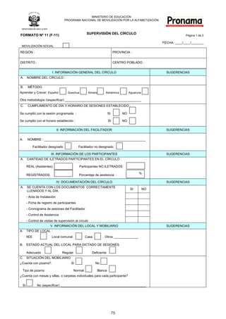 MINISTERIO	DE	EDUCACIÓN
                                        PROGRAMA	NACIONAL	DE	MOVILIZACIÓN	POR	LA	ALFABETIZACIÓN




FORMATO Nº 11 (F-11)                                       SUPERVISIÓN DEL CÍRCULO
                                                                                                                             Página	1 de 2

                                                                                                                FECHA:	____/____/_______
 MOVILIZACIÓN	SOCIAL

REGIÓN	:                                                                         PROVINCIA	:	


DISTRITO	:                                                                       CENTRO	POBLADO	:		


                             I.	INFORMACIÓN	GENERAL	DEL	CÍRCULO                                                   SUGERENCIAS
A.    NOMBRE	DEL	CÍRCULO	:

B.     MÉTODO.
Aprender	y	Crecer:	Español												Quechua											Aimara			          Asháninca												Aguaruna

Otra	metodología	/(especificar)	___________________________________________	
C.     CUMPLIMIENTO	DE	DÍA	Y	HORARIO	DE	SESIONES	ESTABLECIDO	:

Se	cumplió	con	la	sesión	programada		:																																			SI             NO	

Se	cumplió	con	el	horario	establecido	:																																					SI          NO	

                                 II.	INFORMACIÓN	DEL	FACILITADOR                                                  SUGERENCIAS


A.					NOMBRE	:	_________________________________________________________

           Facilitador	designado	                   Facilitador	no	designado	

                            III.	INFORMACIÓN	DE	LOS	PARTICIPANTES                                                 SUGERENCIAS
A.    CANTIDAD	DE	ILETRADOS	PARTICIPANTES	EN	EL	CÍRCULO	:			

     REAL	(Asistentes)																														Participantes	NO	ILETRADOS

                                                                                                      %
     REGISTRADOS																																	Porcentaje	de	asistencia		:	

                                 IV.	DOCUMENTACIÓN	DEL	CÍRCULO                                                    SUGERENCIAS
A.    SE	CUENTA	CON	LOS	DOCUMENTOS		CORRECTAMENTE	
                                                                                               SI          NO
      LLENADOS	Y	AL	DÍA:
     - Acta	de	Instalación
     - Ficha	de	registro	de	participantes
     - Cronograma	de	sesiones	del	Facilitador
     - Control	de Asistencia
     - Control	de	visitas	de	supervisión	al	círculo
                           V.	INFORMACIÓN	DEL	LOCAL	Y	MOBILIARIO	                                                 SUGERENCIAS
A.   TIPO	DE	LOCAL	:
     IIEE																						Local	comunal														Casa														Otros	______________

B.   ESTADO	ACTUAL	DEL	LOCAL	PARA	DICTADO	DE	SESIONES	

     Adecuado																								Regular																					Deficiente
C.   SITUACIÓN	DEL	MOBILIARIO
¿Cuenta	con	pizarra?:																						Si																								No	

  Tipo	de	pizarra:																										   Normal															Blanca	
¿Cuenta	con	mesas	y	sillas,	o	carpetas	individuales	para	cada	participante?	

  Si													No	(especificar)	________________________________________________




                                                                               75
 