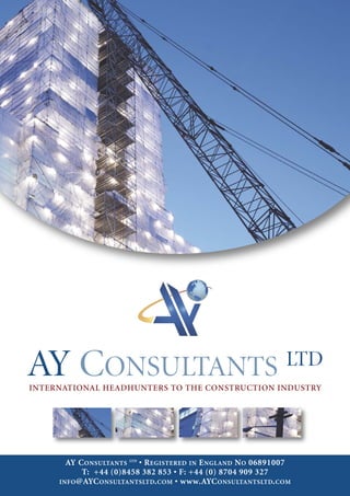 AY CONSULTANTS
INTERNATIONAL HEADHUNTERS TO THE CONSTRUCTION INDUSTRY
                                                               LTD



       AY C ONSULTANTS LTD • R EGISTERED IN E NGLAND N O 06891007
           T: +44 (0)8458 382 853 • F: +44 (0) 8704 909 327
     INFO @AYC ONSULTANTSLTD. COM • www.AYC ONSULTANTSLTD. COM
 