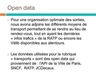 Open data
 Pour une organisation optimale des sorties,
nous avons adjoins les différents moyens de
transport permettant de se rendre au lieu de
rendez-vous, tout en ayant les dernières
« infos trafics » de la RATP ou encore les
Vélib disponibles aux alentours.
 Les données utilisées pour la rubrique
« transports » sont des open data qui
proviennent de : l'API de la Ville de Paris,
SNCF, RATP, JCDecaux.
 
