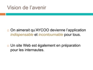 Vision de l’avenir
 On aimerait qu’AYCOO devienne l’application
indispensable et incontournable pour tous.
 Un site Web est également en préparation
pour les internautes.
 